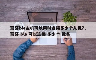 蓝牙ble主机可以同时连接多少个从机?，蓝牙 ble 可以连接 多少个 设备