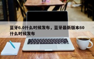 蓝牙6.0什么时候发布，蓝牙最新版本60什么时候发布