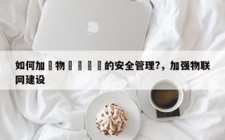 如何加強物聯網設備的安全管理?，加强物联网建设