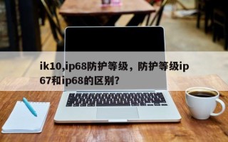 ik10,ip68防护等级，防护等级ip67和ip68的区别？