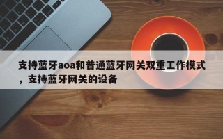 支持蓝牙aoa和普通蓝牙网关双重工作模式，支持蓝牙网关的设备