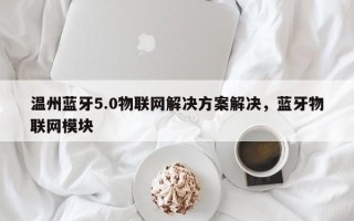 温州蓝牙5.0物联网解决方案解决，蓝牙物联网模块