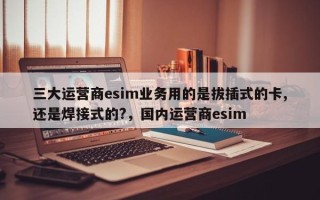 三大运营商esim业务用的是拔插式的卡,还是焊接式的?，国内运营商esim