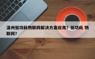 温州低功耗物联网解决方案应用？低功耗 物联网？