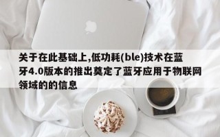关于在此基础上,低功耗(ble)技术在蓝牙4.0版本的推出奠定了蓝牙应用于物联网领域的的信息
