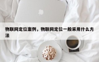 物联网定位案例，物联网定位一般采用什么方法