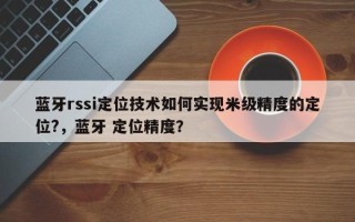 蓝牙rssi定位技术如何实现米级精度的定位?，蓝牙 定位精度？