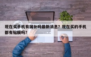 现在买手机有国补吗最新消息？现在买的手机都有贴膜吗？