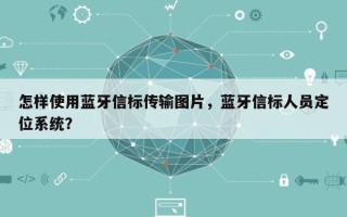 怎样使用蓝牙信标传输图片，蓝牙信标人员定位系统？