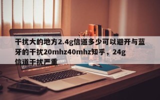 干扰大的地方2.4g信道多少可以避开与蓝牙的干扰20mhz40mhz知乎，24g信道干扰严重