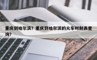 重庆到哈尔滨？重庆到哈尔滨的火车时刻表查询？