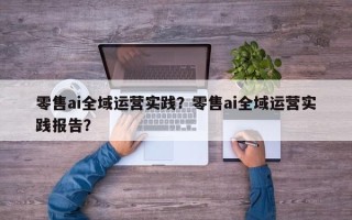 零售ai全域运营实践？零售ai全域运营实践报告？