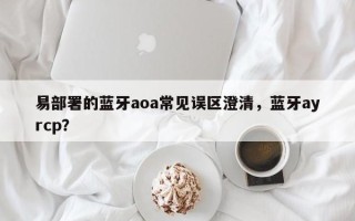 易部署的蓝牙aoa常见误区澄清，蓝牙ayrcp？