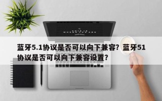 蓝牙5.1协议是否可以向下兼容？蓝牙51协议是否可以向下兼容设置？