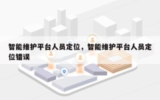 智能维护平台人员定位，智能维护平台人员定位错误