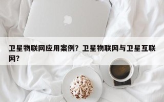 卫星物联网应用案例？卫星物联网与卫星互联网？