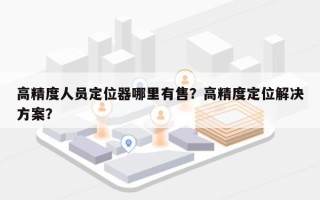 高精度人员定位器哪里有售？高精度定位解决方案？