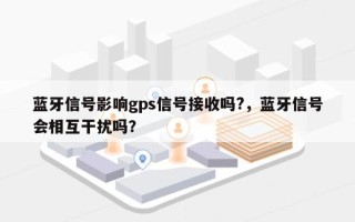 蓝牙信号影响gps信号接收吗?，蓝牙信号会相互干扰吗？