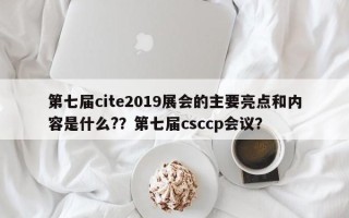 第七届cite2019展会的主要亮点和内容是什么?？第七届csccp会议？