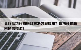 贵阳低功耗物联网解决方案应用？低功耗物联网通信技术？