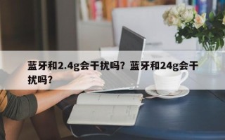 蓝牙和2.4g会干扰吗？蓝牙和24g会干扰吗？