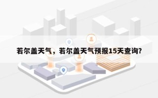 若尔盖天气，若尔盖天气预报15天查询？