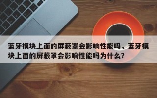 蓝牙模块上面的屏蔽罩会影响性能吗，蓝牙模块上面的屏蔽罩会影响性能吗为什么？