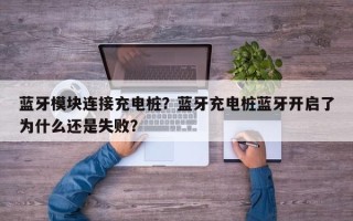 蓝牙模块连接充电桩？蓝牙充电桩蓝牙开启了为什么还是失败？