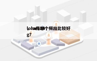 lora用哪个频段比较好
，lora24g？