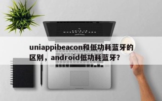 uniappibeacon和低功耗蓝牙的区别，android低功耗蓝牙？