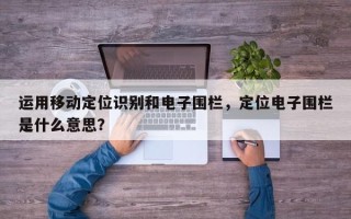 运用移动定位识别和电子围栏，定位电子围栏是什么意思？