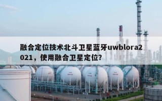 融合定位技术北斗卫星蓝牙uwblora2021，使用融合卫星定位？