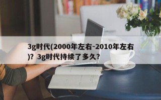 3g时代(2000年左右-2010年左右)？3g时代持续了多久？