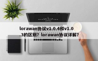 lorawan协议v1.0.4和v1.0.3的区别？lorawan协议详解？