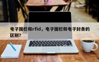 电子围栏和rfid，电子围栏和电子封条的区别？