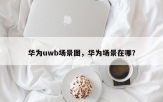 华为uwb场景图，华为场景在哪？