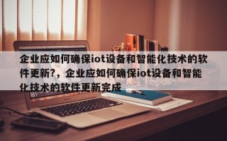 企业应如何确保iot设备和智能化技术的软件更新?，企业应如何确保iot设备和智能化技术的软件更新完成