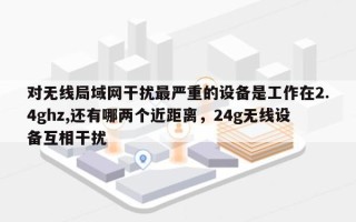 对无线局域网干扰最严重的设备是工作在2.4ghz,还有哪两个近距离，24g无线设备互相干扰