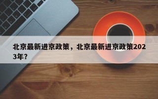 北京最新进京政策，北京最新进京政策2023年？