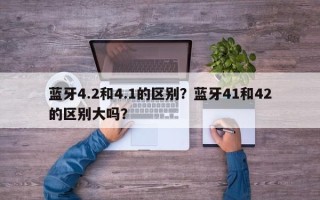 蓝牙4.2和4.1的区别？蓝牙41和42的区别大吗？