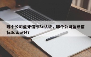 哪个公司蓝牙信标3c认证，哪个公司蓝牙信标3c认证好？