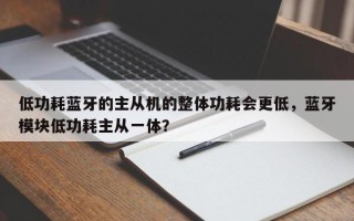 低功耗蓝牙的主从机的整体功耗会更低，蓝牙模块低功耗主从一体？