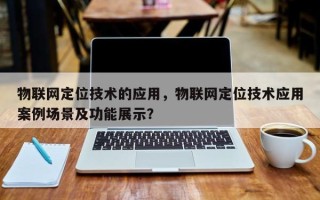 物联网定位技术的应用，物联网定位技术应用案例场景及功能展示？