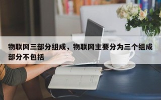 物联网三部分组成，物联网主要分为三个组成部分不包括