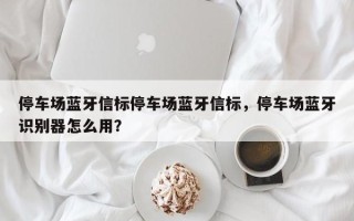 停车场蓝牙信标停车场蓝牙信标，停车场蓝牙识别器怎么用？