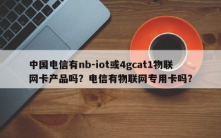 中国电信有nb-iot或4gcat1物联网卡产品吗？电信有物联网专用卡吗？