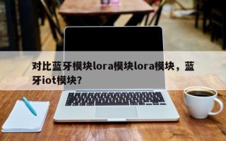 对比蓝牙模块lora模块lora模块，蓝牙iot模块？