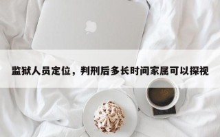 监狱人员定位，判刑后多长时间家属可以探视