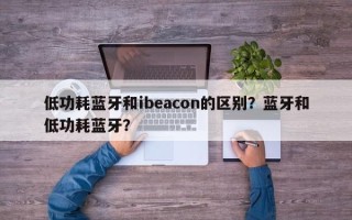 低功耗蓝牙和ibeacon的区别？蓝牙和低功耗蓝牙？