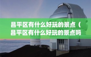 昌平区有什么好玩的景点（昌平区有什么好玩的景点吗）